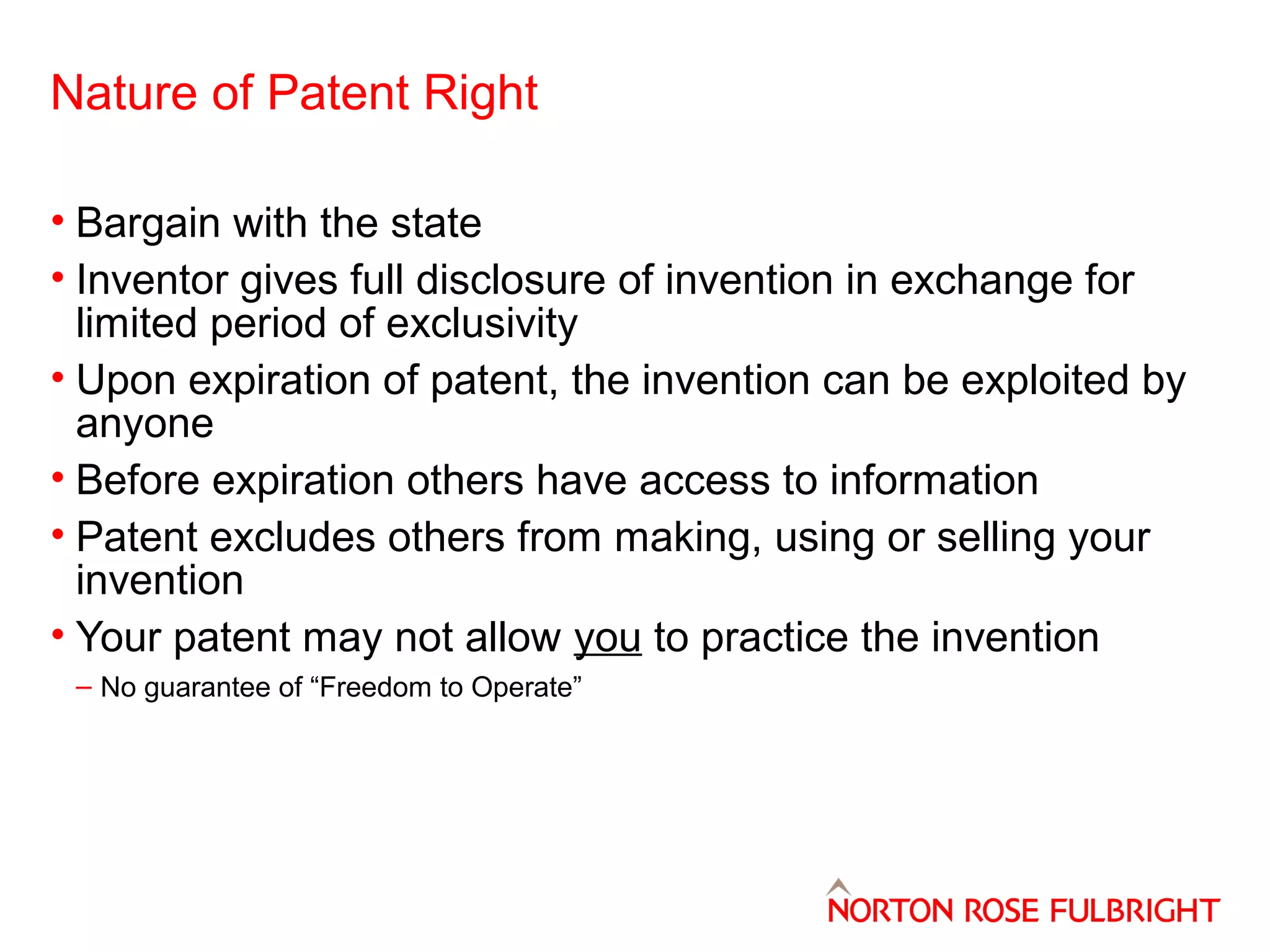Nature of Patent Right
• Bargain with the state
• Inventor gives full disclosure of invention in exchange for
limited period of exclusivity
• Upon expiration of patent, the invention can be exploited by
anyone
• Before expiration others have access to information
• Patent excludes others from making, using or selling your
invention
• Your patent may not allow you to practice the invention
– No guarantee of “Freedom to Operate”

 