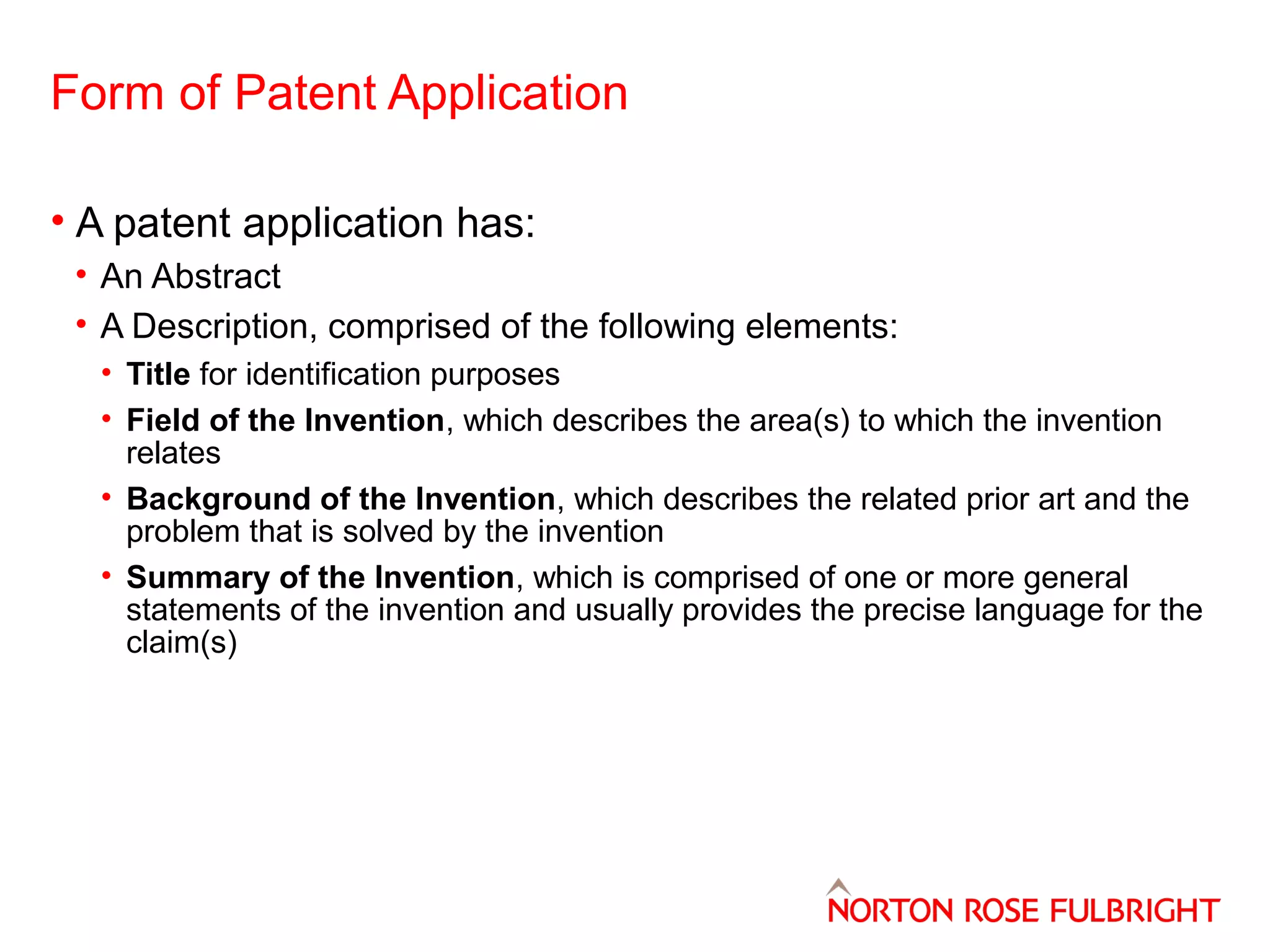 Form of Patent Application
• A patent application has:
• An Abstract
• A Description, comprised of the following elements:
• Title for identification purposes
• Field of the Invention, which describes the area(s) to which the invention
relates
• Background of the Invention, which describes the related prior art and the
problem that is solved by the invention
• Summary of the Invention, which is comprised of one or more general
statements of the invention and usually provides the precise language for the
claim(s)

 