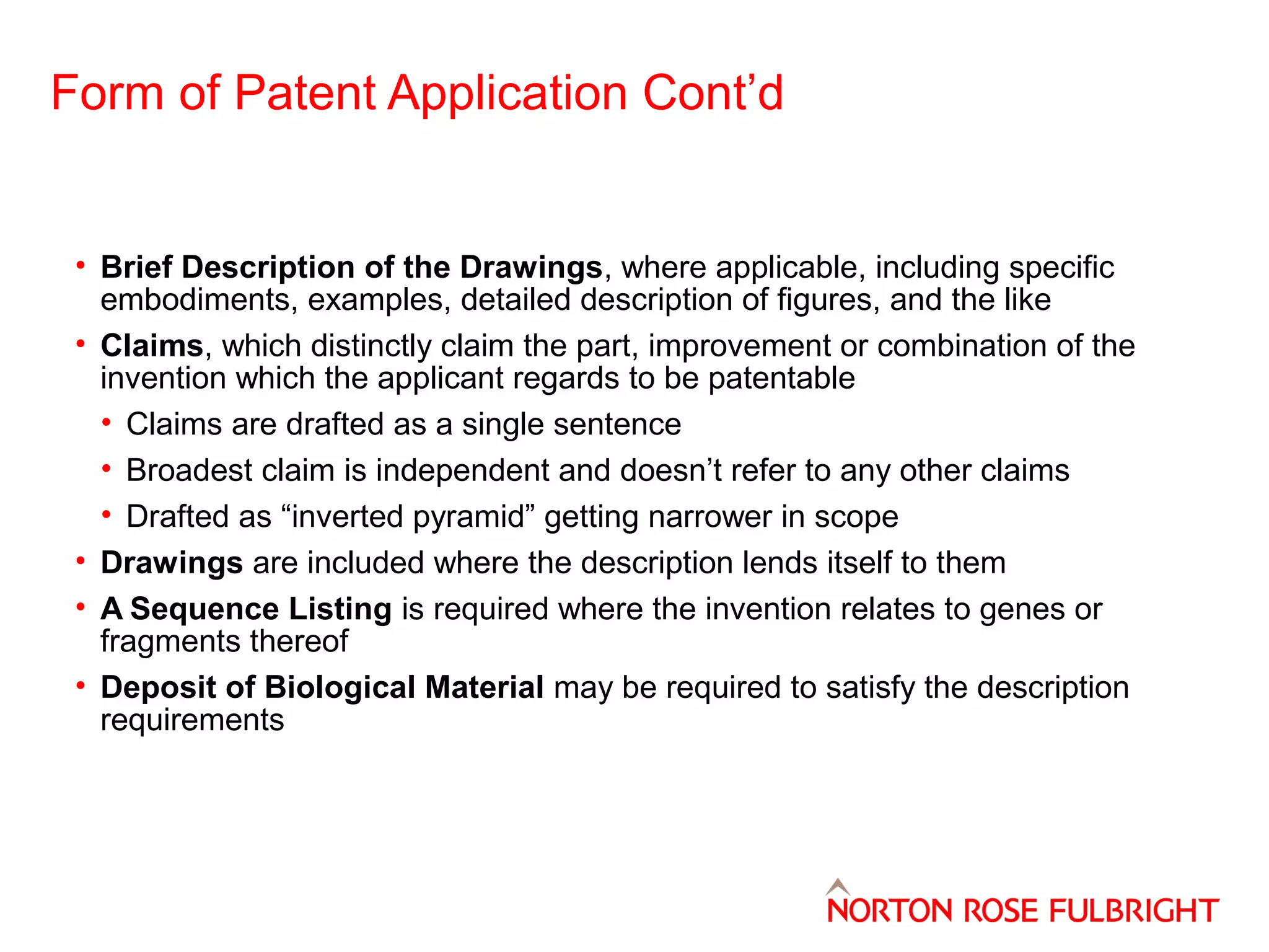 Form of Patent Application Cont’d

• Brief Description of the Drawings, where applicable, including specific
embodiments, examples, detailed description of figures, and the like
• Claims, which distinctly claim the part, improvement or combination of the
invention which the applicant regards to be patentable
• Claims are drafted as a single sentence
• Broadest claim is independent and doesn’t refer to any other claims
• Drafted as “inverted pyramid” getting narrower in scope
• Drawings are included where the description lends itself to them
• A Sequence Listing is required where the invention relates to genes or
fragments thereof
• Deposit of Biological Material may be required to satisfy the description
requirements

 