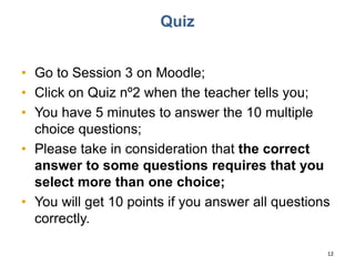 Quiz
• Go to Session 3 on Moodle;
• Click on Quiz nº2 when the teacher tells you;
• You have 5 minutes to answer the 10 multiple
choice questions;
• Please take in consideration that the correct
answer to some questions requires that you
select more than one choice;
• You will get 10 points if you answer all questions
correctly.
12
 