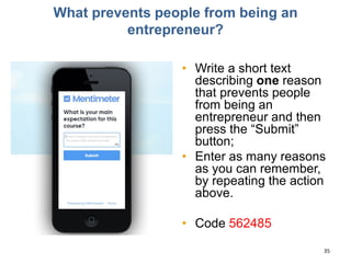What prevents people from being an
entrepreneur?
• Write a short text
describing one reason
that prevents people
from being an
entrepreneur and then
press the “Submit”
button;
• Enter as many reasons
as you can remember,
by repeating the action
above.
• Code 562485
35
 