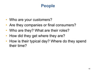 People
• Who are your customers?
• Are they companies or final consumers?
• Who are they? What are their roles?
• How did they get where they are?
• How is their typical day? Where do they spend
their time?
42
 