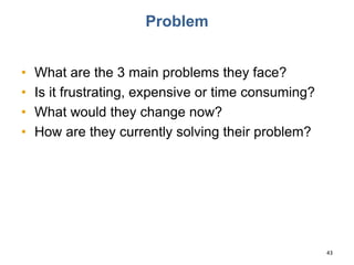Problem
• What are the 3 main problems they face?
• Is it frustrating, expensive or time consuming?
• What would they change now?
• How are they currently solving their problem?
43
 