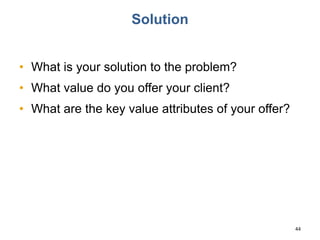 Solution
• What is your solution to the problem?
• What value do you offer your client?
• What are the key value attributes of your offer?
44
 