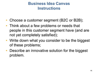Business Idea Canvas
Instructions
• Choose a customer segment (B2C or B2B);
• Think about a few problems or needs that
people in this customer segment have (and are
not yet completely satisfied);
• Write down what you consider to be the biggest
of these problems;
• Describe an innovative solution for the biggest
problem.
46
 