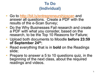 To Do
(Individual)
• Go to http://bit.ly/entrepreneurshipscan and
answer all questions. Create a PDF with the
results of the e-Scan Survey;
• Do the Why Businesses Fail research and create
a PDF with what you consider, based on the
research, to be the Top 10 Reasons for Failure;
• Upload both documents to Moodle before 23:59
of September 24th;
• Read everything that is in bold on the Readings
slide;
• Prepare to answer a 5 to 10 questions quiz, in the
beginning of the next class, about the required
readings and videos.
5
 