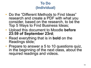 To Do
(Individual)
• Do the “Different Methods to Find Ideas”
research and create a PDF with what you
consider, based on the research, to be the
Top 5 Ways to Find Business Ideas;
• Upload this document to Moodle before
23:59 of September 23rd;
• Read everything that is in bold on the
Readings slide;
• Prepare to answer a 5 to 10 questions quiz,
in the beginning of the next class, about the
required readings and videos.
54
 