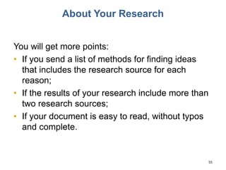 About Your Research
You will get more points:
• If you send a list of methods for finding ideas
that includes the research source for each
reason;
• If the results of your research include more than
two research sources;
• If your document is easy to read, without typos
and complete.
55
 