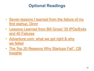 Optional Readings
• Seven lessons I learned from the failure of my
first startup, Dinnr
• Lessons Learned from Bill Gross' 35 IPOs/Exits
and 40 Failures
• Adventure.com: what we got right & why
we failed
• The Top 20 Reasons Why Startups Fail”, CB
Insights
58
 