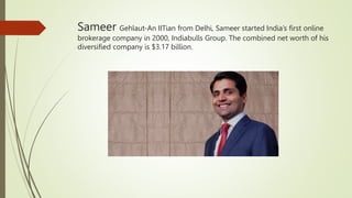 Sameer Gehlaut-An IITian from Delhi, Sameer started India’s first online
brokerage company in 2000, Indiabulls Group. The combined net worth of his
diversified company is $3.17 billion.
 