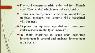 The word entrepreneurship is derived from French
word ‘Entependre’ which means An undertaker.
It means an entrepreneur is one who undertakes to
oraginse, manage, and assume risks associated
with business.
At present entrepreneur regarded as an economic
leader who is essentially an innovator.
He exerts enormous influence upon economic
development in general and business development
in particular.
 