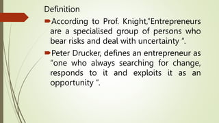 Definition
According to Prof. Knight,”Entrepreneurs
are a specialised group of persons who
bear risks and deal with uncertainty “.
Peter Drucker, defines an entrepreneur as
“one who always searching for change,
responds to it and exploits it as an
opportunity “.
 
