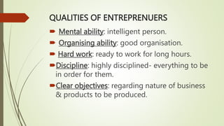 QUALITIES OF ENTREPRENUERS
 Mental ability: intelligent person.
 Organising ability: good organisation.
 Hard work: ready to work for long hours.
Discipline: highly disciplined- everything to be
in order for them.
Clear objectives: regarding nature of business
& products to be produced.
 