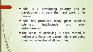 India is a developing country and its
development is truly the hard work of its
people.
India has produced many great scholars,
scientists, intellectuals and even
entrepreneurs.
The sense of achieving is deep rooted in
Indians and that’s the reason Indians are doing
great works in almost all countries.
 