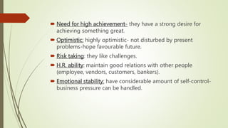  Need for high achievement- they have a strong desire for
achieving something great.
 Optimistic: highly optimistic- not disturbed by present
problems-hope favourable future.
 Risk taking: they like challenges.
 H.R. ability: maintain good relations with other people
(employee, vendors, customers, bankers).
 Emotional stability: have considerable amount of self-control-
business pressure can be handled.
 