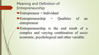 Meaning and Definition of
Entrepreneurship
Entrepreneur = Individual
Entrepreneurship = Qualities of an
entrepreneur
Entrepreneurship is the end result of a
complex and varying combination of socio
economic, psychological and other variable.
 
