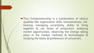 Thus Entrepreneurship is a combination of various
qualities like organisation skills, innovativeness, risk-
bearing, managing uncertainty, ability to bring
together & use factor of production, analysing
market opportunities, observing the change taking
place in the market, methods & technologies &
studying the tastes & preferences of consumers.
 