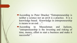 According to Peter Drucker “Entrepreneurship is
neither a science nor an art.It is a practice. It is a
knowledge based. Knowledge in entrepreneurship
is means to an end. ...”.
According to Musseleman and Jackson,
“entrepreneurship is the investing and risking of
time, money, effort to start a business and make it
successful “.
 