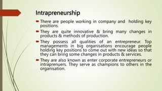 Intrapreneurship
There are people working in company and holding key
positions.
They are quite innovative & bring many changes in
products & methods of production.
They possess all qualities of an entrepreneur. Top
managements in big organisations encourage people
holding key positions to come out with new ideas so that
they can bring some changes in products & services.
They are also known as enter corporate entrepreneurs or
intraprenuers. They serve as champions to others in the
organisation.
 
