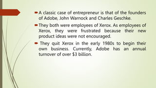 A classic case of entrepreneur is that of the founders
of Adobe, John Warnock and Charles Geschke.
They both were employees of Xerox. As employees of
Xerox, they were frustrated because their new
product ideas were not encouraged.
 They quit Xerox in the early 1980s to begin their
own business. Currently, Adobe has an annual
turnover of over $3 billion.
 