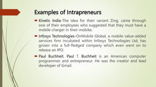 Examples of Intrapreneurs
 Kinetic India-The idea for their variant Zing, came through
one of their employees who suggested that they must have a
mobile charger in their mobike.
 Infosys Technologies-OnMobile Global, a mobile value-added
services firm incubated within Infosys Technologies Ltd, has
grown into a full-fledged company which even went on to
release an IPO.
 Paul Buchheit. Paul T. Buchheit is an American computer
programmer and entrepreneur. He was the creator and lead
developer of Gmail.
 