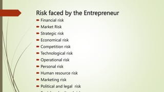 Risk faced by the Entrepreneur
 Financial risk
 Market Risk
 Strategic risk
 Economical risk
 Competition risk
 Technological risk
 Operational risk
 Personal risk
 Human resource risk
 Marketing risk
 Political and legal risk
 