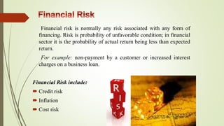 Financial risk is normally any risk associated with any form of
financing. Risk is probability of unfavorable condition; in financial
sector it is the probability of actual return being less than expected
return.
For example: non-payment by a customer or increased interest
charges on a business loan.
Financial Risk include:
 Credit risk
 Inflation
 Cost risk
 