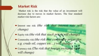 Market risk is the risk that the value of an investment will
decrease due to moves in market factors. The four standard
market risk factors are:
 Interest rate risk (the risk that interest rate will
change)
 Equity risk (the risk that stock prices will change)
 Commodity risk (the risk that commodity prices (for
e.g. crude oil, copper, etc…) will change)
 Currency risk (The risk that foreign exchange rate
will change)
 