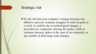 Strategic risk
It’s the risk that your company’s strategy becomes less
effective and your company struggles to reach its goals as
a result. It could be due to technological changes, a
powerful new competitor entering the market, shifts in
customer demand, spikes in the costs of raw materials, or
any number of other large-scale changes.
 