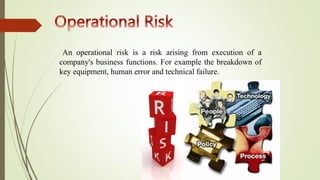 An operational risk is a risk arising from execution of a
company's business functions. For example the breakdown of
key equipment, human error and technical failure.
 