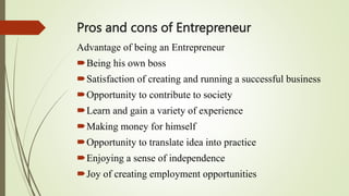 Pros and cons of Entrepreneur
Advantage of being an Entrepreneur
Being his own boss
Satisfaction of creating and running a successful business
Opportunity to contribute to society
Learn and gain a variety of experience
Making money for himself
Opportunity to translate idea into practice
Enjoying a sense of independence
Joy of creating employment opportunities
 