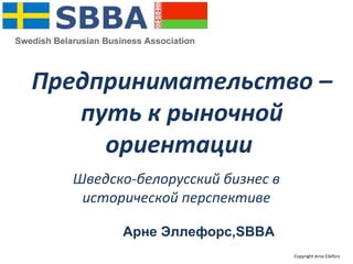 Предпринимательство –
путь к рыночной
ориентации
Шведско-белорусский бизнес в
исторической перспективе
Арне Эллефорс,SBBA
Copyright Arne Ellefors
 