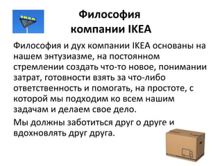 Философия
компании IKEA
Философия и дух компании IKEA основаны на
нашем энтузиазме, на постоянном
стремлении создать что-то новое, понимании
затрат, готовности взять за что-либо
ответственность и помогать, на простоте, с
которой мы подходим ко всем нашим
задачам и делаем свое дело.
Мы должны заботиться друг о друге и
вдохновлять друг друга.
 