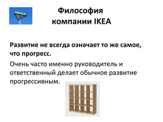 Философия
компании IKEA
Развитие не всегда означает то же самое,
что прогресс.
Очень часто именно руководитель и
ответственный делает обычное развитие
прогрессивным.
 
