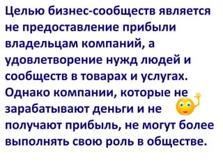 Целью бизнес-сообществ является
не предоставление прибыли
владельцам компаний, а
удовлетворение нужд людей и
сообществ в товарах и услугах.
Однако компании, которые не
зарабатывают деньги и не
получают прибыль, не могут более
выполнять свою роль в обществе.
 