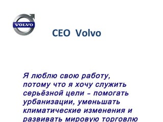 CEO Volvo
,Я люблю свою работу
потому что я хочу служить
–серьёзной цели помогать
,урбанизации уменьшать
климатические изменения и
развивать мировую торговлю
 