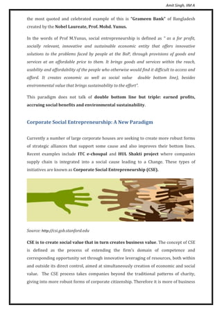 Amit Singh, IIM A
the most quoted and celebrated example of this is “Grameen Bank” of Bangladesh
created by the Nobel Laureate, Prof. Mohd. Yunus.
In the words of Prof M.Yunus, social entrepreneurship is defined as “ as a for profit,
socially relevant, innovative and sustainable economic entity that offers innovative
solutions to the problems faced by people at the BoP, through provisions of goods and
services at an affordable price to them. It brings goods and services within the reach,
usability and affordability of the people who otherwise would find it difficult to access and
afford. It creates economic as well as social value double bottom line), besides
environmental value that brings sustainability to the effort”.
This paradigm does not talk of double bottom line but triple: earned profits,
accruing social benefits and environmental sustainability.
Corporate Social Entrepreneurship: A New Paradigm
Currently a number of large corporate houses are seeking to create more robust forms
of strategic alliances that support some cause and also improves their bottom lines.
Recent examples include ITC e-choupal and HUL Shakti project where companies
supply chain is integrated into a social cause leading to a Change. These types of
initiatives are known as Corporate Social Entrepreneurship (CSE).
Source: http://csi.gsb.stanford.edu
CSE is to create social value that in turn creates business value. The concept of CSE
is defined as the process of extending the firm’s domain of competence and
corresponding opportunity set through innovative leveraging of resources, both within
and outside its direct control, aimed at simultaneously creation of economic and social
value. The CSE process takes companies beyond the traditional patterns of charity,
giving into more robust forms of corporate citizenship. Therefore it is more of business
 