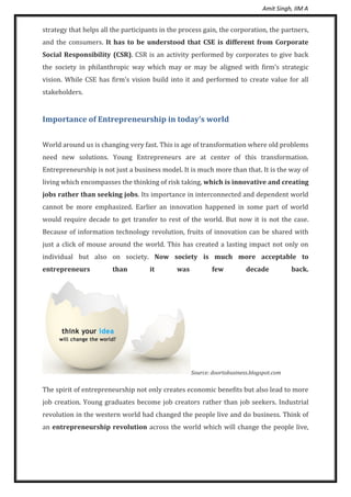 Amit Singh, IIM A
strategy that helps all the participants in the process gain, the corporation, the partners,
and the consumers. It has to be understood that CSE is different from Corporate
Social Responsibility (CSR). CSR is an activity performed by corporates to give back
the society in philanthropic way which may or may be aligned with firm’s strategic
vision. While CSE has firm’s vision build into it and performed to create value for all
stakeholders.
Importance of Entrepreneurship in today’s world
World around us is changing very fast. This is age of transformation where old problems
need new solutions. Young Entrepreneurs are at center of this transformation.
Entrepreneurship is not just a business model. It is much more than that. It is the way of
living which encompasses the thinking of risk taking, which is innovative and creating
jobs rather than seeking jobs. Its importance in interconnected and dependent world
cannot be more emphasized. Earlier an innovation happened in some part of world
would require decade to get transfer to rest of the world. But now it is not the case.
Because of information technology revolution, fruits of innovation can be shared with
just a click of mouse around the world. This has created a lasting impact not only on
individual but also on society. Now society is much more acceptable to
entrepreneurs than it was few decade back.
Source: doortobusiness.blogspot.com
The spirit of entrepreneurship not only creates economic benefits but also lead to more
job creation. Young graduates become job creators rather than job seekers. Industrial
revolution in the western world had changed the people live and do business. Think of
an entrepreneurship revolution across the world which will change the people live,
 