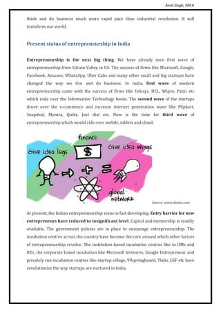 Amit Singh, IIM A
think and do business much more rapid pace than industrial revolution. It will
transform our world.
Present status of entrepreneurship in India
Entrepreneurship is the next big thing. We have already seen first wave of
entrepreneurship from Silicon Valley in US. The success of firms like Microsoft, Google,
Facebook, Amazon, WhatsApp, Uber Cabs and many other small and big startups have
changed the way we live and do business. In India, first wave of modern
entrepreneurship came with the success of firms like Infosys, HCL, Wipro, Patni etc
which rode over the Information Technology boom. The second wave of the startups
drove over the e-commerce and increase internet penetration wave like Flipkart,
Snapdeal, Myntra, Quikr, Just dial etc. Now is the time for third wave of
entrepreneurship which would ride over mobile, tablets and cloud.
Source: www.dutiee.com
At present, the Indian entrepreneurship scene is fast developing. Entry barrier for new
entrepreneurs have reduced to insignificant level. Capital and mentorship is readily
available. The government policies are in place to encourage entrepreneurship. The
incubation centres across the country have become the core around which other factors
of entrepreneurship revolve. The institution based incubation centres like in IIMs and
IITs, the corporate based incubation like Microsoft Ventures, Google Entrepreneur and
privately run incubation centres like startup village, 99springboard, Tlabs, GSF etc have
revolutionize the way startups are nurtured in India.
 