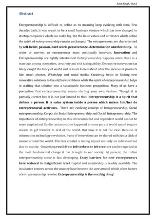 Amit Singh, IIM A
Abstract
Entrepreneurship is difficult to define as its meaning keep evolving with time. Few
decades back, it was meant to be a small business venture which has now changed to
startup companies which can make big. But the basic values and attributes which define
the spirit of entrepreneurship remain unchanged. The entrepreneurs are characterized
by self-belief, passion, hard work, perseverance, determination and flexibility. In
order to survive, an entrepreneur must continually innovate. Innovation and
Entrepreneurship are tightly intertwined. Entrepreneurship happens when there is a
marriage among innovation, creativity and risk taking ability. Disruptive innovation has
lately caught the fancy of world and is much talked about after the success of products
like smart phones, WhatsApp and social media. Creativity helps in finding new
innovative solutions to the old/new problems while the spirit of entrepreneurship helps
in crafting that solution into a sustainable business proposition. Many of us have a
perception that entrepreneurship means starting your own venture. Though it is
partially correct but it is not just limited to that. Entrepreneurship is a spirit that
defines a person. It is value system inside a person which makes him/her do
entrepreneurial activities. There are evolving concept of Intrapreneurship, Social
entrepreneurship, Corporate Social Entrepreneurship and Social Intrapreneurship. The
importance of entrepreneurship in this interconnected and dependent world cannot be
more emphasized. Earlier an innovation happened in some part of world would require
decade to get transfer to rest of the world. But now it is not the case. Because of
information technology revolution, fruits of innovation can be shared with just a click of
mouse around the world. This has created a lasting impact not only on individual but
also on society. Converting youth from job seekers to job creators can be regarded as
the most fundamental change it has brought in our society. At present, the Indian
entrepreneurship scene is fast developing. Entry barriers for new entrepreneurs
have reduced to insignificant level. Capital and mentorship is readily available. The
incubation centres across the country have become the core around which other factors
of entrepreneurship revolve. Entrepreneurship is the next big thing!
 