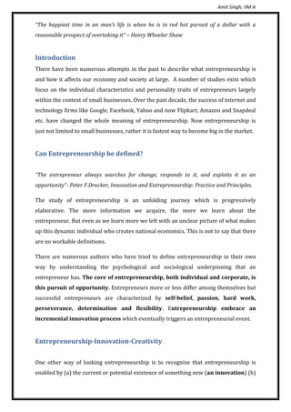 Amit Singh, IIM A
“The happiest time in an man’s life is when he is in red hot pursuit of a dollar with a
reasonable prospect of overtaking it” – Henry Wheelar Shaw
Introduction
There have been numerous attempts in the past to describe what entrepreneurship is
and how it affects our economy and society at large. A number of studies exist which
focus on the individual characteristics and personality traits of entrepreneurs largely
within the context of small businesses. Over the past decade, the success of internet and
technology firms like Google, Facebook, Yahoo and now Flipkart, Amazon and Snapdeal
etc. have changed the whole meaning of entrepreneurship. Now entrepreneurship is
just not limited to small businesses, rather it is fastest way to become big in the market.
Can Entrepreneurship be defined?
“The entrepreneur always searches for change, responds to it, and exploits it as an
opportunity”- Peter F.Drucker, Innovation and Entrepreneurship: Practice and Principles.
The study of entrepreneurship is an unfolding journey which is progressively
elaborative. The more information we acquire, the more we learn about the
entrepreneur. But even as we learn more we left with an unclear picture of what makes
up this dynamic individual who creates national economics. This is not to say that there
are no workable definitions.
There are numerous authors who have tried to define entrepreneurship in their own
way by understanding the psychological and sociological underpinning that an
entrepreneur has. The core of entrepreneurship, both individual and corporate, is
this pursuit of opportunity. Entrepreneurs more or less differ among themselves but
successful entrepreneurs are characterized by self-belief, passion, hard work,
perseverance, determination and flexibility. Entrepreneurship embrace an
incremental innovation process which eventually triggers an entrepreneurial event.
Entrepreneurship-Innovation-Creativity
One other way of looking entrepreneurship is to recognize that entrepreneurship is
enabled by (a) the current or potential existence of something new (an innovation) (b)
 