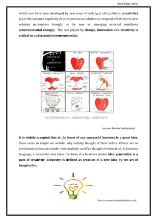 Amit Singh, IIM A
which may have been developed by new ways of looking at old problems (creativity)
(c) or the lessened capability of prior process or solutions to respond effectively to new
solution parameters brought on by new or emerging external conditions
(environmental change). The role played by change, innovation and creativity is
critical to understand entrepreneurship.
It is widely accepted that at the heart of any successful business is a great idea.
Some seem so simple we wonder why nobody thought of them before. Others are so
revolutionary that we wonder how anybody could’ve thought of them at all. In business
language, a successful idea takes the form of a business model. Idea generation is a
part of creativity. Creativity is defined as creation of a new idea by the art of
imagination.
Source: www.brandadventure.co.uk
 