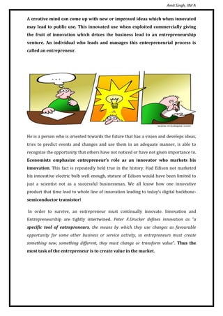 Amit Singh, IIM A
A creative mind can come up with new or improved ideas which when innovated
may lead to public use. This innovated use when exploited commercially giving
the fruit of innovation which drives the business lead to an entrepreneurship
venture. An individual who leads and manages this entrepreneurial process is
called an entrepreneur.
He is a person who is oriented towards the future that has a vision and develops ideas,
tries to predict events and changes and use them in an adequate manner, is able to
recognize the opportunity that others have not noticed or have not given importance to.
Economists emphasize entrepreneur’s role as an innovator who markets his
innovation. This fact is repeatedly held true in the history. Had Edison not marketed
his innovative electric bulb well enough, stature of Edison would have been limited to
just a scientist not as a successful businessman. We all know how one innovative
product that time lead to whole line of innovation leading to today’s digital backbone-
semiconductor transistor!
In order to survive, an entrepreneur must continually innovate. Innovation and
Entrepreneurship are tightly intertwined. Peter F.Drucker defines innovation as “a
specific tool of entrepreneurs, the means by which they use changes as favourable
opportunity for some other business or service activity, so entrepreneurs must create
something new, something different, they must change or transform value”. Thus the
most task of the entrepreneur is to create value in the market.
 