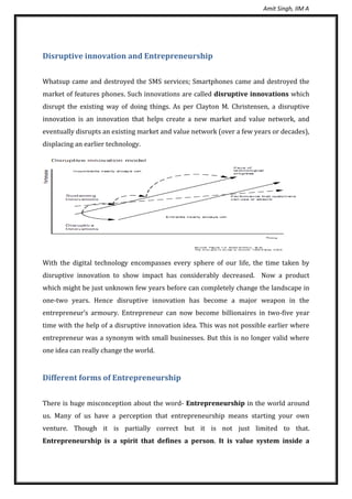 Amit Singh, IIM A
Disruptive innovation and Entrepreneurship
Whatsup came and destroyed the SMS services; Smartphones came and destroyed the
market of features phones. Such innovations are called disruptive innovations which
disrupt the existing way of doing things. As per Clayton M. Christensen, a disruptive
innovation is an innovation that helps create a new market and value network, and
eventually disrupts an existing market and value network (over a few years or decades),
displacing an earlier technology.
With the digital technology encompasses every sphere of our life, the time taken by
disruptive innovation to show impact has considerably decreased. Now a product
which might be just unknown few years before can completely change the landscape in
one-two years. Hence disruptive innovation has become a major weapon in the
entrepreneur’s armoury. Entrepreneur can now become billionaires in two-five year
time with the help of a disruptive innovation idea. This was not possible earlier where
entrepreneur was a synonym with small businesses. But this is no longer valid where
one idea can really change the world.
Different forms of Entrepreneurship
There is huge misconception about the word- Entrepreneurship in the world around
us. Many of us have a perception that entrepreneurship means starting your own
venture. Though it is partially correct but it is not just limited to that.
Entrepreneurship is a spirit that defines a person. It is value system inside a
 
