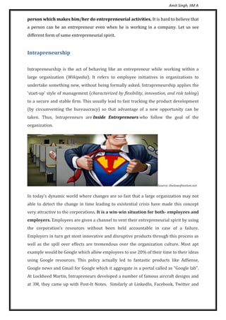 Amit Singh, IIM A
person which makes him/her do entrepreneurial activities. It is hard to believe that
a person can be an entrepreneur even when he is working in a company. Let us see
different form of same entrepreneurial spirit.
Intrapreneurship
Intrapreneurship is the act of behaving like an entrepreneur while working within a
large organization (Wikipedia). It refers to employee initiatives in organizations to
undertake something new, without being formally asked. Intrapreneurship applies the
'start-up' style of management (characterized by flexibility, innovation, and risk taking)
to a secure and stable firm. This usually lead to fast tracking the product development
(by circumventing the bureaucracy) so that advantage of a new opportunity can be
taken. Thus, Intrapreneurs are Inside Entrepreneurs who follow the goal of the
organization.
Source: thelawofmotion.net
In today’s dynamic world where changes are so fast that a large organization may not
able to detect the change in time leading to existential crisis have made this concept
very attractive to the corporations. It is a win-win situation for both- employees and
employers. Employees are given a channel to vent their entrepreneurial spirit by using
the corporation’s resources without been held accountable in case of a failure.
Employers in turn get most innovative and disruptive products through this process as
well as the spill over effects are tremendous over the organization culture. Most apt
example would be Google which allow employees to use 20% of their time to their ideas
using Google resources. This policy actually led to fantastic products like AdSense,
Google news and Gmail for Google which it aggregate in a portal called as “Google lab”.
At Lockheed Martin, Intrapreneurs developed a number of famous aircraft designs and
at 3M, they came up with Post-It Notes. Similarly at LinkedIn, Facebook, Twitter and
 