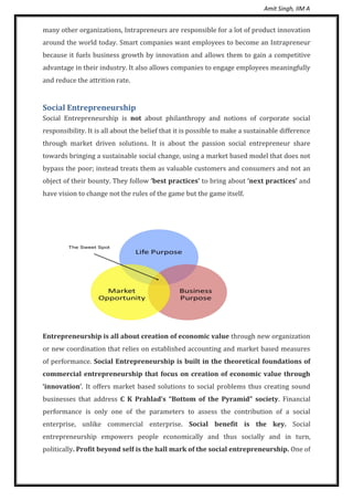 Amit Singh, IIM A
many other organizations, Intrapreneurs are responsible for a lot of product innovation
around the world today. Smart companies want employees to become an Intrapreneur
because it fuels business growth by innovation and allows them to gain a competitive
advantage in their industry. It also allows companies to engage employees meaningfully
and reduce the attrition rate.
Social Entrepreneurship
Social Entrepreneurship is not about philanthropy and notions of corporate social
responsibility. It is all about the belief that it is possible to make a sustainable difference
through market driven solutions. It is about the passion social entrepreneur share
towards bringing a sustainable social change, using a market based model that does not
bypass the poor; instead treats them as valuable customers and consumers and not an
object of their bounty. They follow ‘best practices’ to bring about ‘next practices’ and
have vision to change not the rules of the game but the game itself.
Entrepreneurship is all about creation of economic value through new organization
or new coordination that relies on established accounting and market based measures
of performance. Social Entrepreneurship is built in the theoretical foundations of
commercial entrepreneurship that focus on creation of economic value through
‘innovation’. It offers market based solutions to social problems thus creating sound
businesses that address C K Prahlad’s “Bottom of the Pyramid” society. Financial
performance is only one of the parameters to assess the contribution of a social
enterprise, unlike commercial enterprise. Social benefit is the key. Social
entrepreneurship empowers people economically and thus socially and in turn,
politically. Profit beyond self is the hall mark of the social entrepreneurship. One of
 
