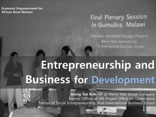 Economic Empowerment for
African Rural Women

Entrepreneurship and
Business for Development
Jeong Tae Kim, VP at Merry Year Social Company
Former Officer at UN Project Office on Governance
Master of Social Entrepreneurship, Hult International Business School

 