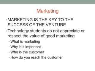 Marketing
• MARKETING IS THE KEY TO THE
  SUCCESS OF THE VENTURE
• Technology students do not appreciate or
  respect the value of good marketing
 • What is marketing
 • Why is it important
 • Who is the customer
 • How do you reach the customer
 