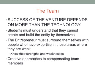 The Team
• SUCCESS OF THE VENTURE DEPENDS
 ON MORE THAN THE TECHNOLOGY
• Students must understand that they cannot
  create and build the entity by themselves
• The Entrepreneur must surround themselves with
  people who have expertise in those areas where
  they are weak
 • Know their strengths and weaknesses
• Creative approaches to compensating team
 members
 
