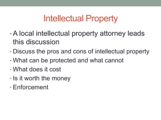 Intellectual Property
• A local intellectual property attorney leads
 this discussion
• Discuss the pros and cons of intellectual property
• What can be protected and what cannot
• What does it cost
• Is it worth the money
• Enforcement
 